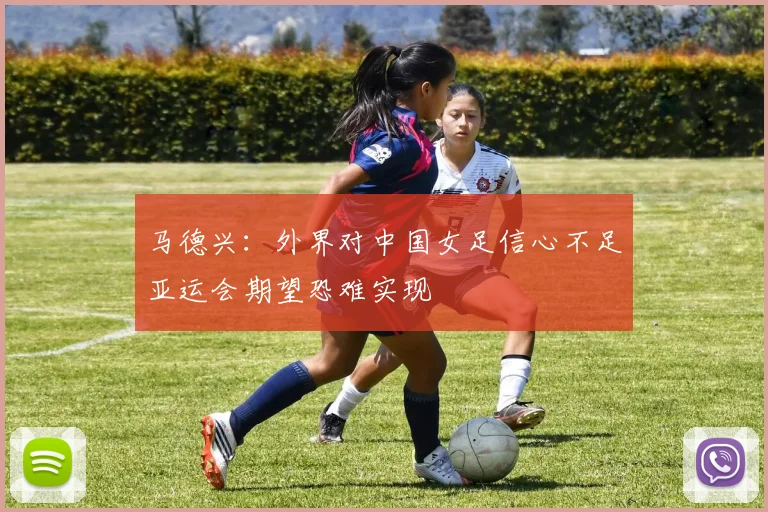 马德兴：外界对中国女足信心不足亚运会期望恐难实现