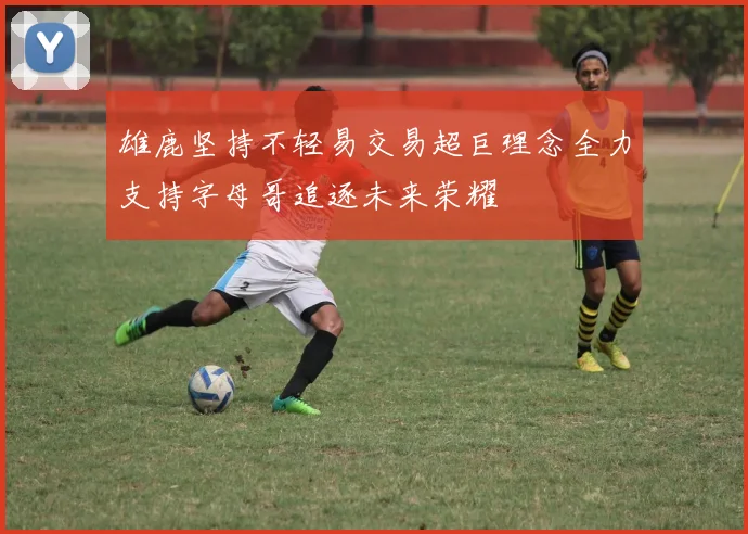 雄鹿坚持不轻易交易超巨理念全力支持字母哥追逐未来荣耀