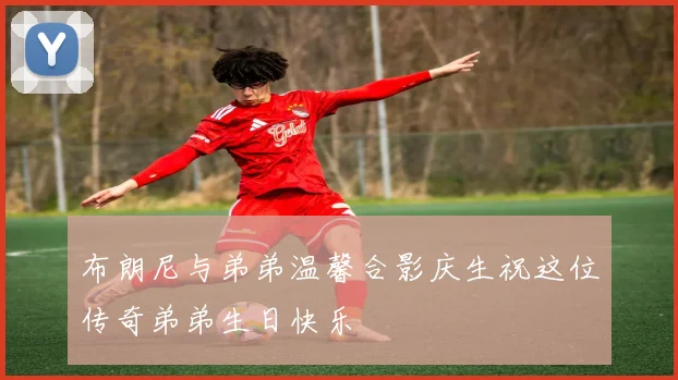 布朗尼与弟弟温馨合影庆生祝这位传奇弟弟生日快乐