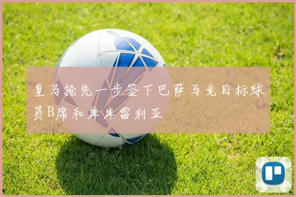 皇马抢先一步签下巴萨马竞目标球员B席和库库雷利亚