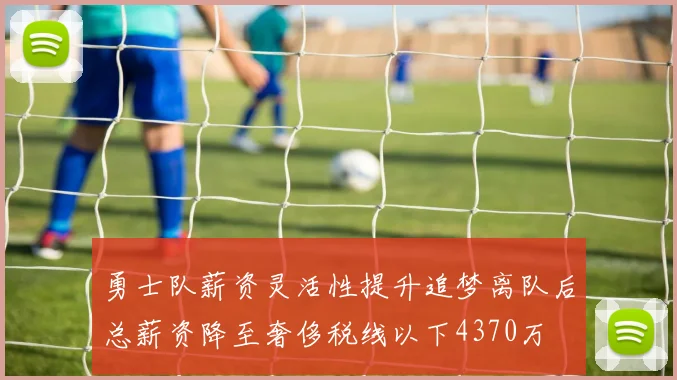 勇士队薪资灵活性提升追梦离队后总薪资降至奢侈税线以下4370万