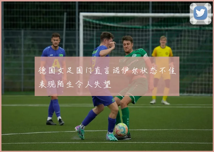 德国女足国门直言诺伊尔状态不佳表现陌生令人失望