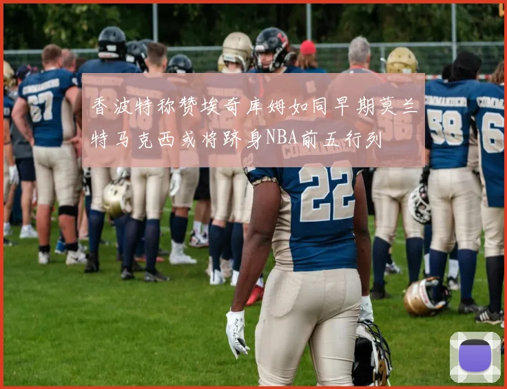 香波特称赞埃奇库姆如同早期莫兰特马克西或将跻身NBA前五行列