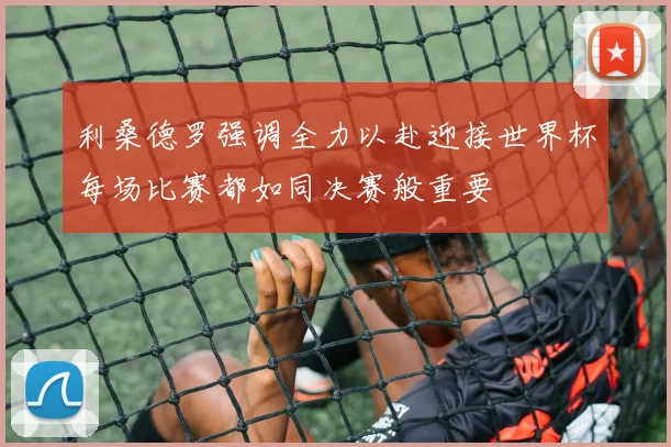 利桑德罗强调全力以赴迎接世界杯每场比赛都如同决赛般重要