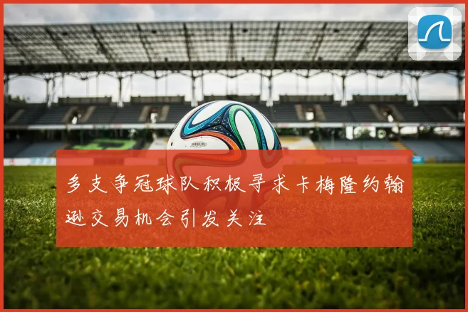 多支争冠球队积极寻求卡梅隆约翰逊交易机会引发关注