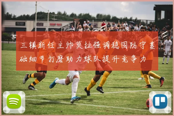 三镇新任主帅莫拉强调稳固防守基础细节打磨助力球队提升竞争力