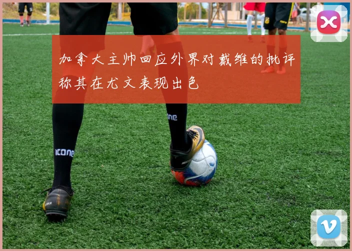 加拿大主帅回应外界对戴维的批评称其在尤文表现出色