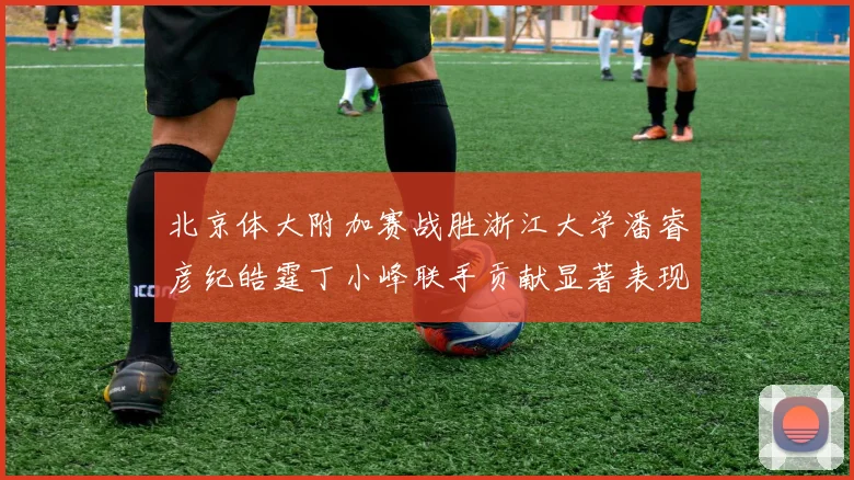 北京体大附加赛战胜浙江大学潘睿彦纪皓霆丁小峰联手贡献显著表现