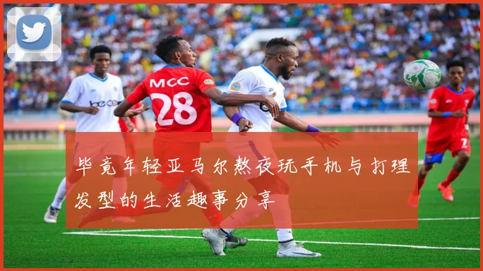 毕竟年轻亚马尔熬夜玩手机与打理发型的生活趣事分享