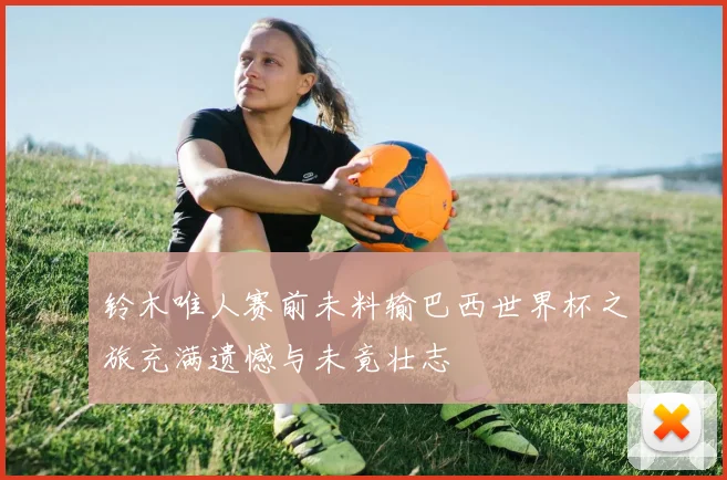 铃木唯人赛前未料输巴西世界杯之旅充满遗憾与未竟壮志