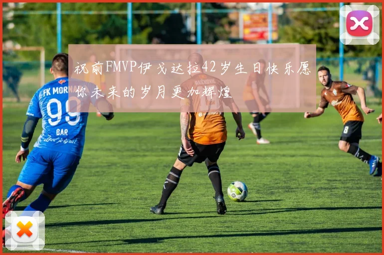 祝前FMVP伊戈达拉42岁生日快乐愿你未来的岁月更加辉煌
