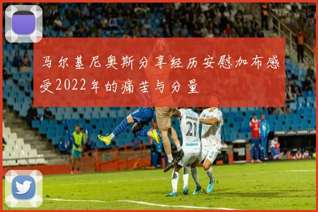马尔基尼奥斯分享经历安慰加布感受2022年的痛苦与分量
