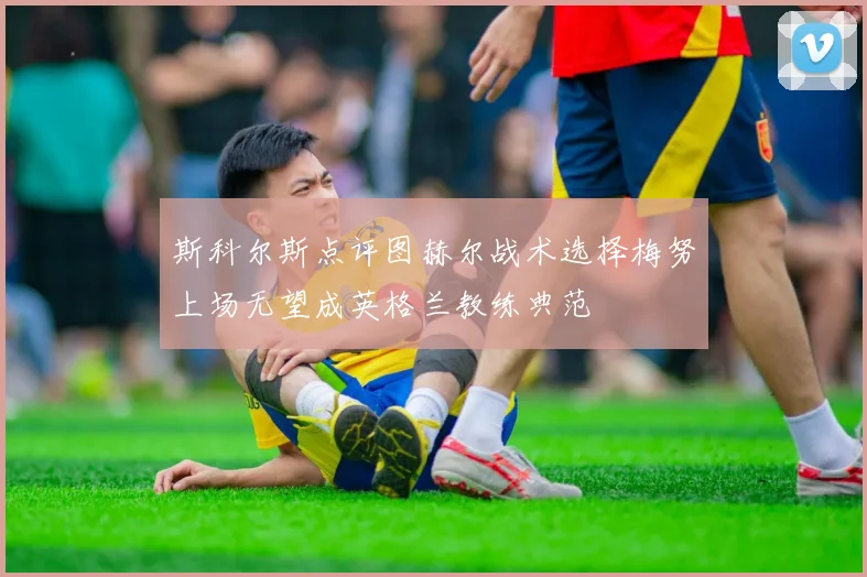 斯科尔斯点评图赫尔战术选择梅努上场无望成英格兰教练典范