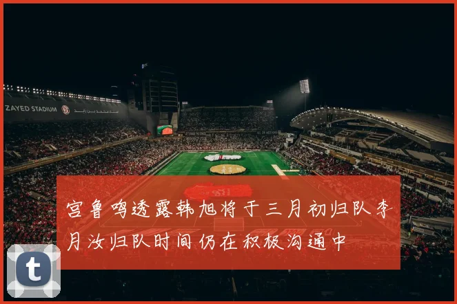 宫鲁鸣透露韩旭将于三月初归队李月汝归队时间仍在积极沟通中