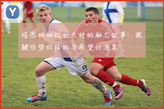 塔图姆回忆杜兰特的励志故事：跟腱伤势的转机与希望的源泉