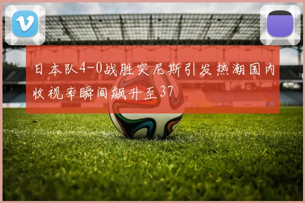 日本队4-0战胜突尼斯引发热潮国内收视率瞬间飙升至37