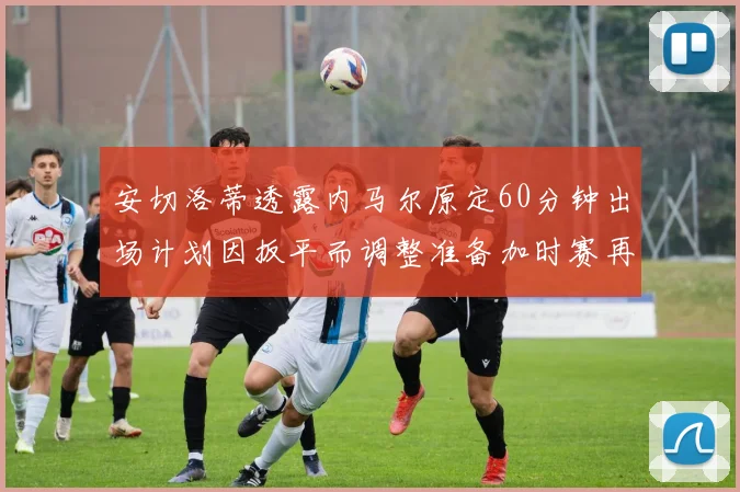 安切洛蒂透露内马尔原定60分钟出场计划因扳平而调整准备加时赛再换上他