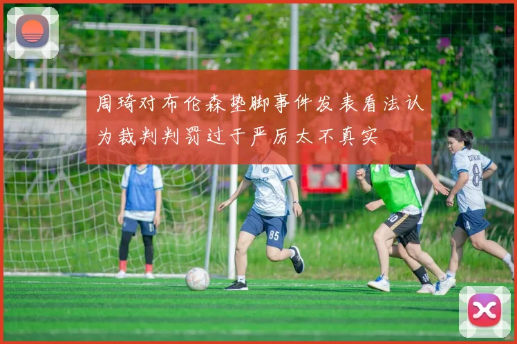 周琦对布伦森垫脚事件发表看法认为裁判判罚过于严厉太不真实
