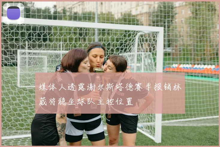 媒体人透露谢尔斯塔德赛季报销林葳将稳坐球队主控位置