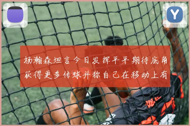 杨瀚森坦言今日发挥平平期待底角获得更多传球并称自己在移动上有所进步