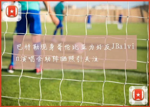 巴特勒现身哥伦比亚为好友JBalvin演唱会助阵晒照引关注