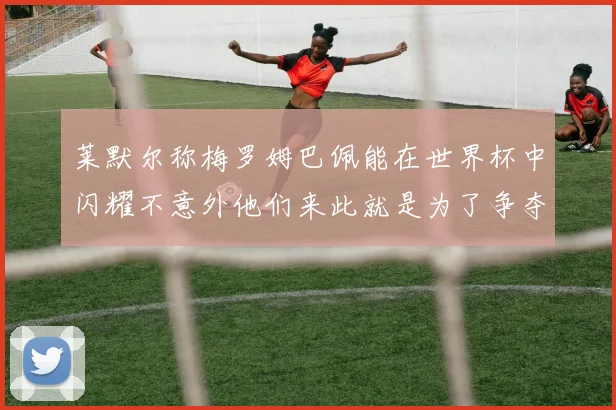 莱默尔称梅罗姆巴佩能在世界杯中闪耀不意外他们来此就是为了争夺最佳球员