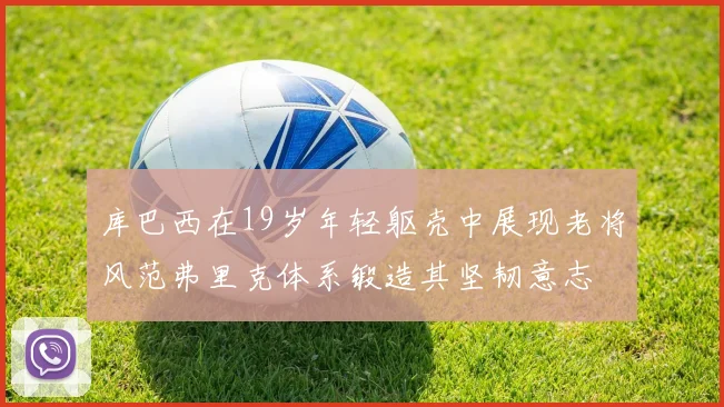 库巴西在19岁年轻躯壳中展现老将风范弗里克体系锻造其坚韧意志