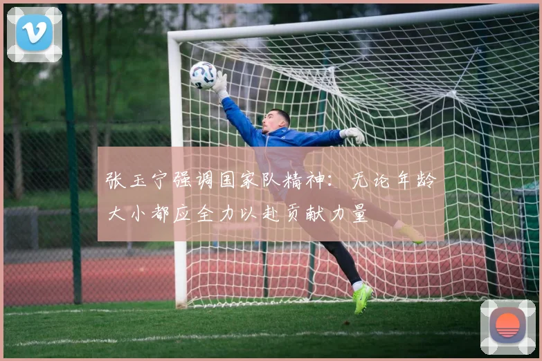 张玉宁强调国家队精神：无论年龄大小都应全力以赴贡献力量