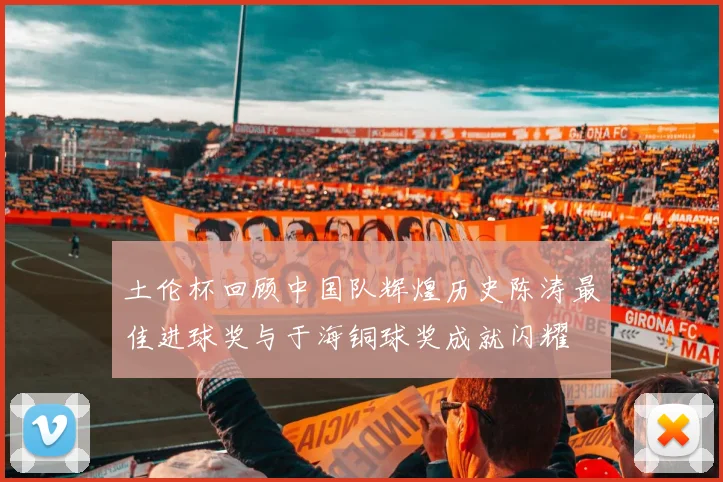 土伦杯回顾中国队辉煌历史陈涛最佳进球奖与于海铜球奖成就闪耀
