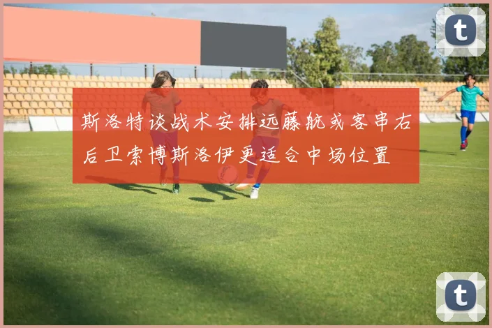 斯洛特谈战术安排远藤航或客串右后卫索博斯洛伊更适合中场位置