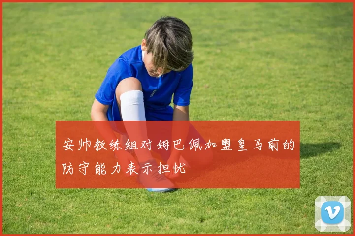 安帅教练组对姆巴佩加盟皇马前的防守能力表示担忧